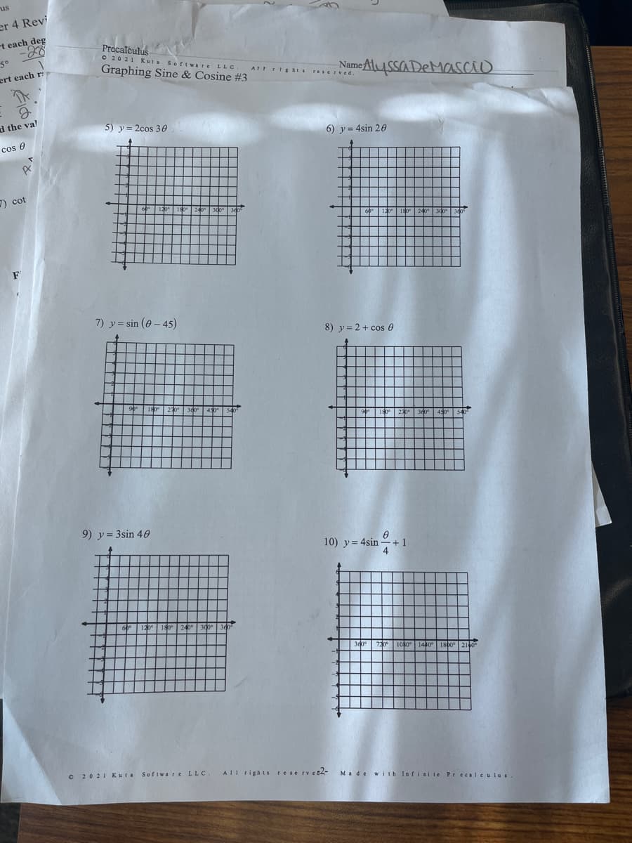 us
er 4 Revi
t each deg
Procalculus
O 2021 K uta Software LLC
Graphing Sine & Cosine #3
50
Name AlUSSa DeMasao
ert each r
AtFrts hts
reserved.
d the val
5) y= 2cos 30
cos e
6) y = 4sin 20
7) cot
F
7) y = sin (6 - 45)
8) y= 2+ cos e
9) y= 3sin 40
10) y = 4sin -+ 1
240° 300
730
180
C 2021 Kuta Sofiware LLC.
AIl rights rese rvet2-
Made with Infiai te Pr cc alculus.
