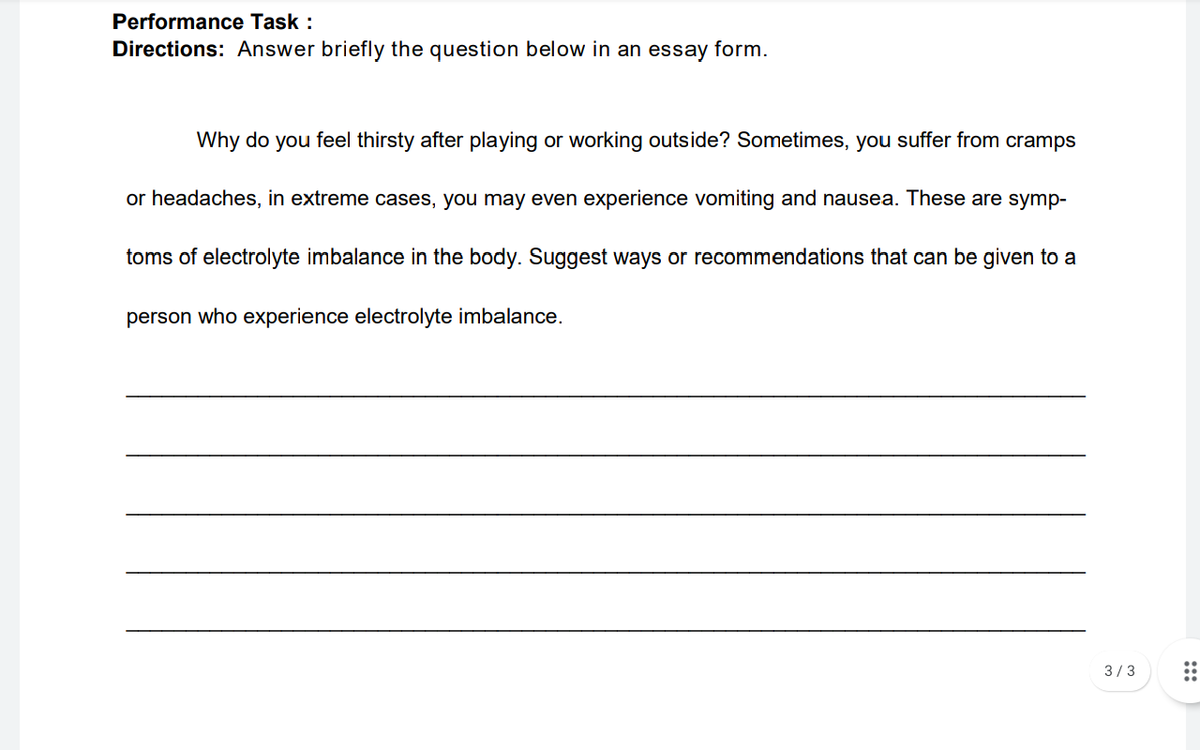 Performance Task :
Directions: Answer briefly the question below in an essay form.
Why do you feel thirsty after playing or working outside? Sometimes, you suffer from cramps
or headaches, in extreme cases, you may even experience vomiting and nausea. These are symp-
toms of electrolyte imbalance in the body. Suggest ways or recommendations that can be given to a
person who experience electrolyte imbalance.
3/3
:::
