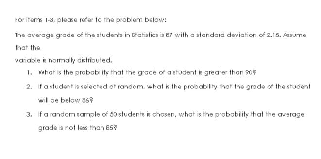 For items 1-3, please refer to the problem below:
The average grade of the students in Statistics is 87 with a standard deviation of 2.15. Assume
that the
variable is normally distributed.
1. What is the probability that the grade of a student is greater than 90?
2. If a student is selected at random, what is the probability that the grade of the student
will be below 86?
3. If a random sample of 50 students is chosen, what is the probability that the average
grade is not less than 858
