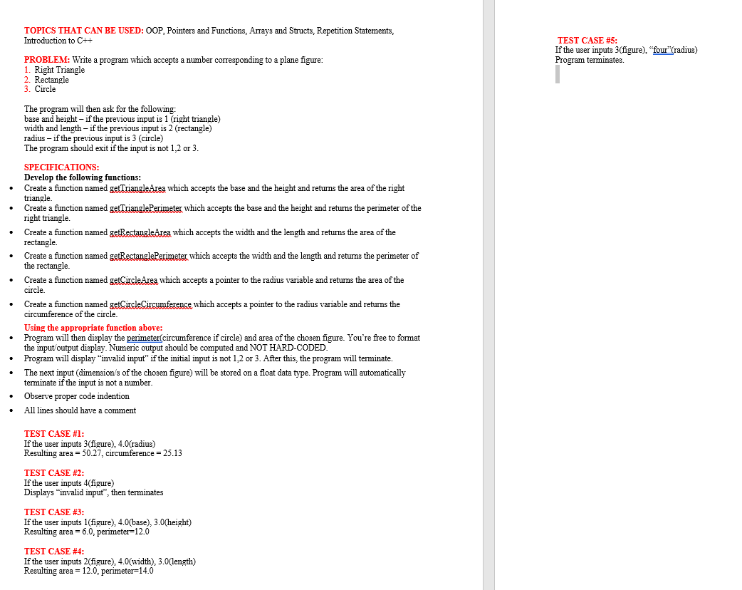 TOPICS THAT CAN BE USED: OOP, Pointers and Functions, Arrays and Structs, Repetition Statements,
Introduction to C++
PROBLEM: Write a program which accepts a number corresponding to a plane figure:
1. Right Triangle
2. Rectangle
3. Circle
The program will then ask for the following:
base and height - if the previous input is 1 (right triangle)
width and length - if the previous input is 2 (rectangle)
radius - if the previous input is 3 (circle)
The program should exit if the input is not 1,2 or 3.
SPECIFICATIONS:
Develop the following functions:
Create a function named getTriangleArea which accepts the base and the height and returns the area of the right
triangle.
Create a function named getTrianglePerimeter which accepts the base and the height and returns the perimeter of the
right triangle.
Create a function named getRectangleArea which accepts the width and the length and returns the area of the
rectangle.
Create a function named getRectanglePerimeter which accepts the width and the length and returns the perimeter of
the rectangle.
Create a function named getCircleArea which accepts a pointer to the radius variable and returns the area of the
circle.
Create a function named getCircleCircumference, which accepts a pointer to the radius variable and returns the
circumference of the circle.
Using the appropriate function above:
Program will then display the perimeter(circumference if circle) and area of the chosen figure. You're free to format
the input/output display. Numeric output should be computed and NOT HARD-CODED.
Program will display "invalid input" if the initial input is not 1,2 or 3. After this, the program will terminate.
The next input (dimension/s of the chosen figure) will be stored on a float data type. Program will automatically
terminate if the input is not a number.
Observe proper code indention
All lines should have a comment
TEST CASE #1:
If the user inputs 3 (figure), 4.0(radius)
Resulting area = 50.27, circumference = 25.13
TEST CASE #2:
If the user inputs 4(figure)
Displays "invalid input", then terminates
TEST CASE #3:
If the user inputs 1(figure), 4.0(base), 3.0(height)
Resulting area = 6.0, perimeter-12.0
TEST CASE #4:
If the user inputs 2(figure), 4.0(width), 3.0(length)
Resulting area = 12.0, perimeter 14.0
TEST CASE #5:
If the user inputs 3(figure), "four"(radius)
Program terminates.