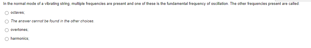 In the normal mode of a vibrating string, multiple frequencies are present and one of these is the fundamental frequency of oscillation. The other frequencies present are called:
O octaves;
O The answer cannot be found in the other choices.
O overtones;
O harmonics: