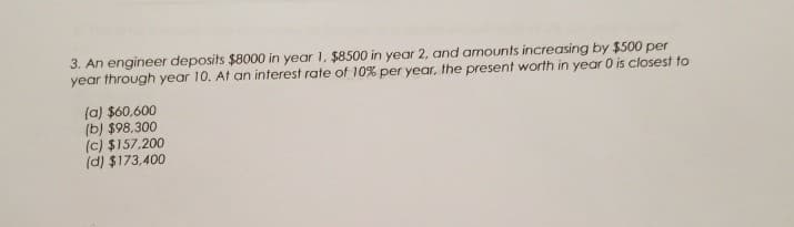 3. An engineer deposits $8000 in year 1, $8500 in year 2, and amounts increasing by $500 per
year through year 10. At an interest rate of 10% per year, the present worth in year 0 is closest to
(a) $60,600
(b) $98,300
(c) $157,200
(d) $173,400