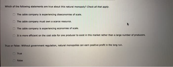 Which of the following statements are true about this natural monopoly? Check all that apply.
The cable company is experiencing diseconomies of scale.
The cable company must own a scarce resource.
The cable company is experiencing economies of scale.
It is more efficient on the cost side for one producer to exist in this market rather than a large number of producers.
True or False: Without government regulation, natural monopolies can earn positive profit in the long run.
True
False