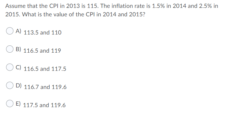 Assume that the CPI in 2013 is 115. The inflation rate is 1.5% in 2014 and 2.5% in
2015. What is the value of the CPI in 2014 and 2015?
A) 113.5 and 110
B) 116.5 and 119
C) 116.5 and 117.5
D) 116.7 and 119.6
E) 117.5 and 119.6