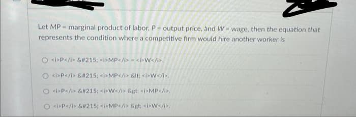 B
Let MP marginal product of labor, P = output price, and W- wage, then the equation that
represents the condition where a competitive firm would hire another worker is
O<i>P</i> &#215; <i>MP</i><i>W</i>.
<i>P</i> &#215; <i>MP</i> &lt; <i>W</i>.
O<i>P</i> &#215; <i>W</i> &gt: <i>MP</i>.
<i>P</i> &#215; <i>MP</i> &gt: <i>W</i>.