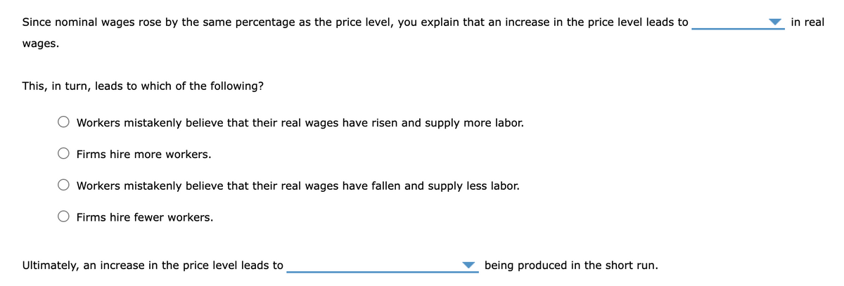 Since nominal wages rose by the same percentage as the price level, you explain that an increase in the price level leads to
wages.
This, in turn, leads to which of the following?
Workers mistakenly believe that their real wages have risen and supply more labor.
Firms hire more workers.
Workers mistakenly believe that their real wages have fallen and supply less labor.
Firms hire fewer workers.
Ultimately, an increase in the price level leads to
being produced in the short run.
in real