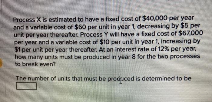 Process X is estimated to have a fixed cost of $40,000 per year
and a variable cost of $60 per unit in year 1, decreasing by $5 per
unit per year thereafter. Process Y will have a fixed cost of $67,000
per year and a variable cost of $10 per unit in year 1, increasing by
$1 per unit per year thereafter. At an interest rate of 12% per year,
how many units must be produced in year 8 for the two processes
to break even?
The number of units that must be produced is determined to be