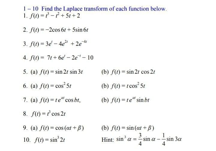 1-10 Find the Laplace transform of each function below.
1. f(t)=t-t+ 5t+2
2. f(t)=-2cos 6t + 5sin 6t
3. f(t)=3e-4e²¹ +2e¹¹
4. f(t)= 7t+ 6e' - 2e¹-10
5. (a) f(t)=sin 2t sin 3t
(b) f(t) = sin 2t cos 2t
6. (a) f(t) = cos 5t
(b) f(t) = t cos² 5t
7. (a) f(t)= teª cos bt,
(b) f(t)= te sin bt
8. f(t) = t³ cos 2t
9. (a) f(t) = cos (at + B)
(b) f(t) = sin(at+ß)
3
10. f(t) = sin³2t
Hint: sin³ a = sin a
4
1
4
- sin 3a