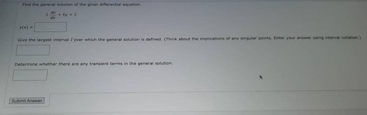 Find the general solution of the given differential equation.
2 + бу - 3
dy
dx
y(x) =
Give the largest interval I over which the general solution is defined. (Think about the implications of any singular points. Enter your answer using interval notation.)
Determine whether there are any transient terms in the general solution.
Submit Answer