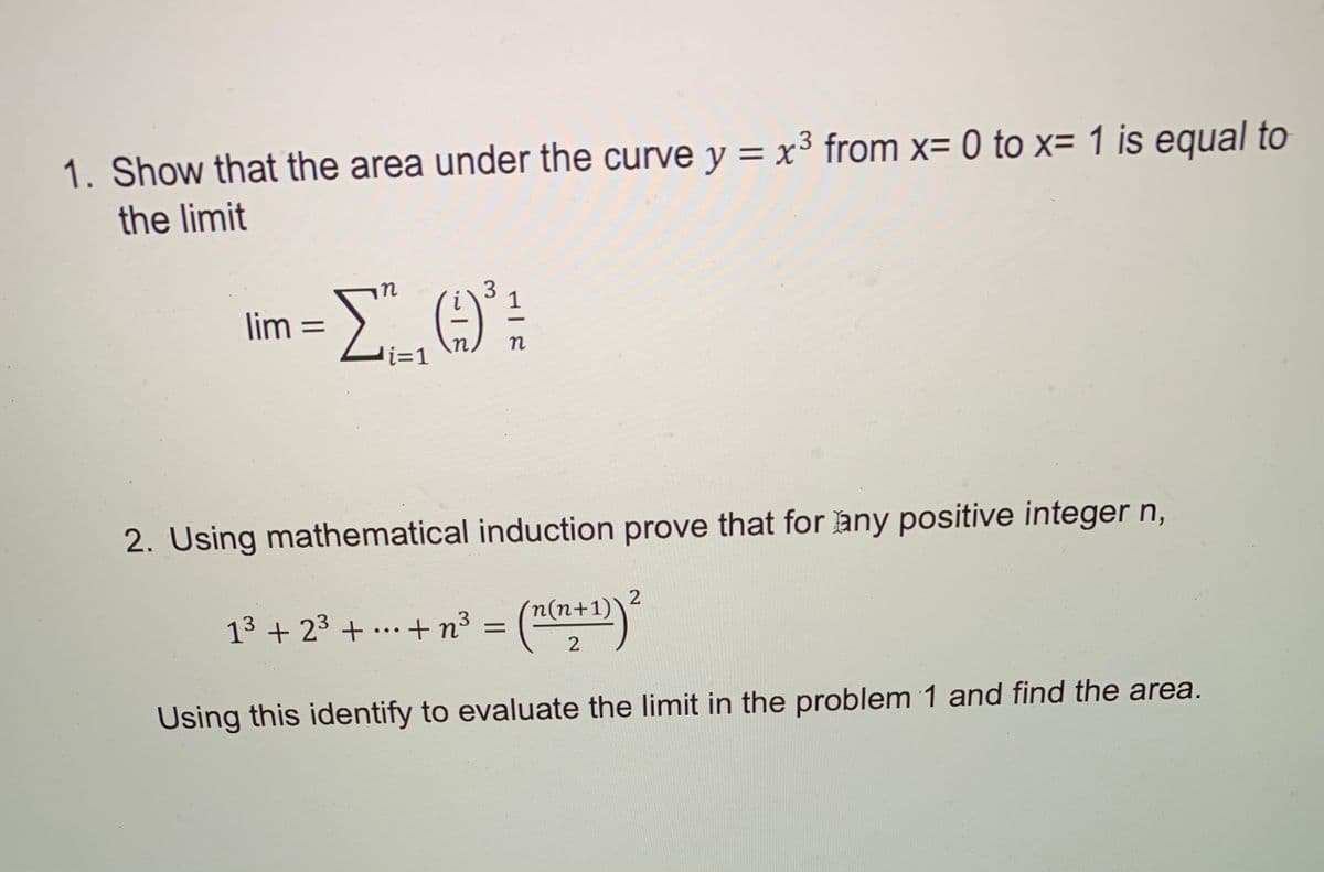 1. Show that the area under the curve y = x³ from x= 0 to x= 1 is equal to
%3D
the limit
in
1
lim =
n
i%3D1
2. Using mathematical induction prove that for any positive integer n,
13 + 23 + ... + n³ = (n(h+1))
2
Using this identify to evaluate the limit in the problem 1 and find the area.
3.
