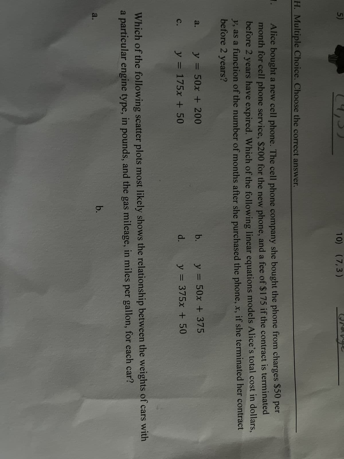 5)
1.
H. Multiple Choice. Choose the correct answer.
Alice bought a new cell phone. The cell phone company she bought the phone from charges $50 per
month for cell phone service, $200 for the new phone, and a fee of $175 if the contract is terminated
before 2 years have expired. Which of the following linear equations models Alice's total cost in dollars,
y, as a function of the number of months after she purchased the phone, x, if she terminated her contract
before 2 years?
a.
C.
a.
y = 50x + 200
y = 175x + 50
10) (7,3)
b.
b.
d.
Which of the following scatter plots most likely shows the relationship between the weights of cars with
a particular engine type, in pounds, and the gas mileage, in miles per gallon, for each car?
y = 50x + 375
y = 375x + 50