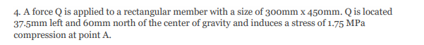 4. A force Q is applied to a rectangular member with a size of 300mm x 450mm. Q is located
37-5mm left and 60mm north of the center of gravity and induces a stress of 1.75 MPa
compression at point A.
