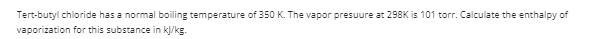 Tert-butyl chloride has a normal boiling temperature of 350 K. The vapor presuure at 298K is 101 torr. Calculate the enthalpy of
vaporization for this substance in kļ/kg.
