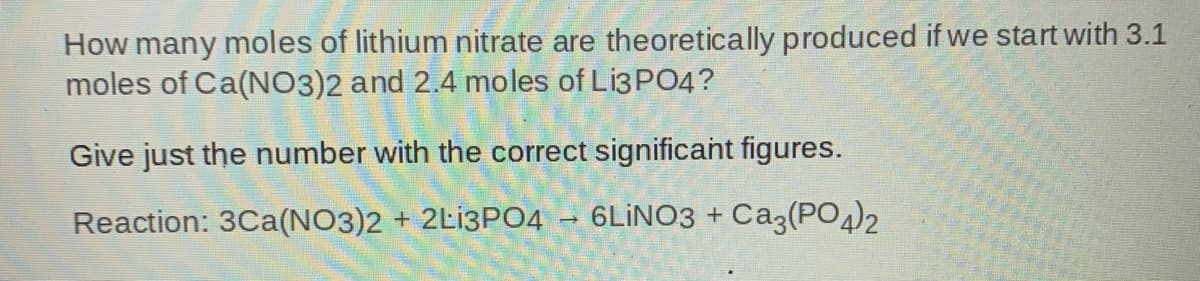 How many moles of lithium nitrate are theoretically produced if we start with 3.1
moles of Ca(NO3)2 and 2.4 moles of L13PO4?
Give just the number with the correct significant figures.
Reaction: 3Ca(NO3)2 + 2L13PO4
6LINO3 + Ca3(PO)2
