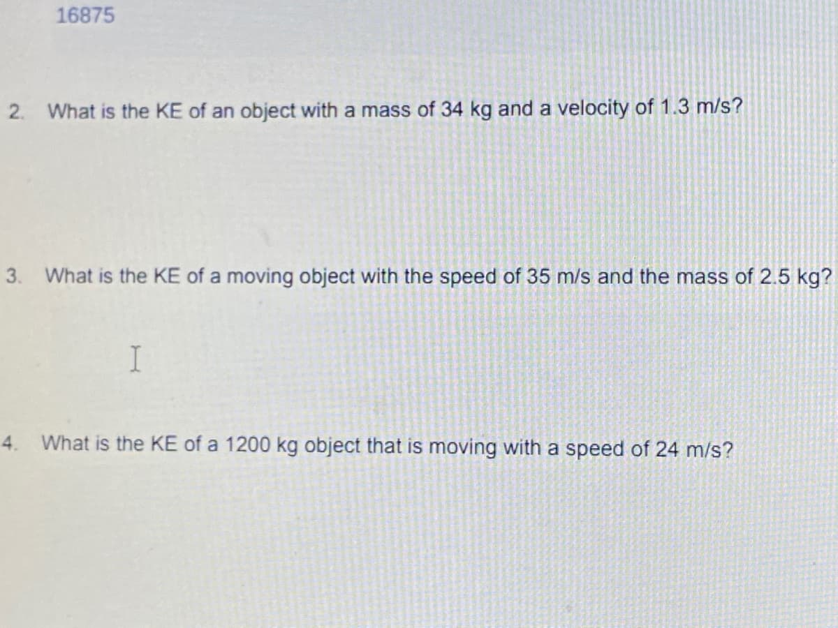 16875
2. What is the KE of an object with a mass of 34 kg and a velocity of 1.3 m/s?
3. What is the KE of a moving object with the speed of 35 m/s and the mass of 2.5 kg?
I
4. What is the KE of a 1200 kg object that is moving with a speed of 24 m/s?
