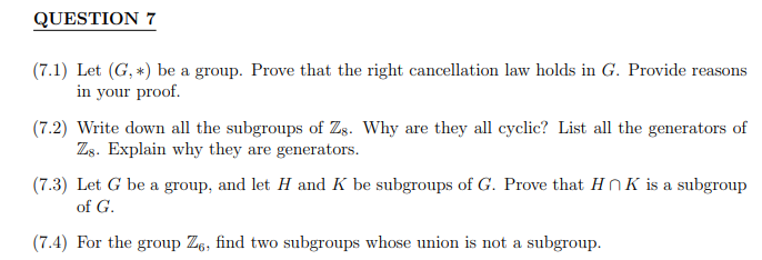 QUESTION 7
(7.1) Let (G, *) be a group. Prove that the right cancellation law holds in G. Provide reaso
asons.
in your proof.
(7.2) Write down all the subgroups of Zs. Why are they all cyclic? List all the generators of
Zs. Explain why they are generators.
(7.3) Let G be a group, and let H and K be subgroups of G. Prove that HK is a subgroup
of G.
(7.4) For the group Z6, find two subgroups whose union is not a subgroup.