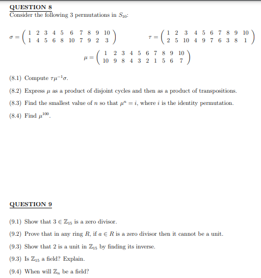 QUESTION 8
Consider the following 3 permutations in Sio
σ=
1 2 3 4 5 6 7 8 9 10
1 4 5 6 8 10 79 23
- (₁
fl=
1
T=
12 3 4 5 6 7 8 9 10
2 5 10 4 9 7 6 38 1
2 3 4 5 6 7 8 9 10
10 9 8 4 3 2 1 5 6 7
(8.1) Compute rμ-¹0.
(8.2) Express as a product of disjoint cycles and then as a product of transpositions.
(8.3) Find the smallest value of n so that " = i, where i is the identity permutation.
(8.4) Find ¹00
QUESTION 9
(9.1) Show that 3 € Z₁5 is a zero divisor.
(9.2) Prove that in any ring R, if a € R is a zero divisor then it cannot be a unit.
(9.3) Show that 2 is a unit in Z₁5 by finding its inverse.
(9.3) Is Z₁5 a field? Explain.
(9.4) When will Z, be a field?