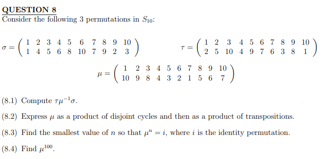 QUESTION 8
Consider the following 3 permutations in S10:
0 =
1 2 3 4 5 6
7 8 9 10
1 4 5 6 8 10 7 9 2 3
= (₁
H=
1
T=
1 2 3 4 5 6 7
2 5 10 4 9 7 6
2 3 4 5 6
7 8 9 10
10 9 8 4 3 2 1 5 6 7
8 9 10
3 8 1
(8.1) Compute 7μ¹σ.
(8.2) Express μ as a product of disjoint cycles and then as a product of transpositions.
(8.3) Find the smallest value of n so that μ = i, where i is the identity permutation.
(8.4) Find ¹00