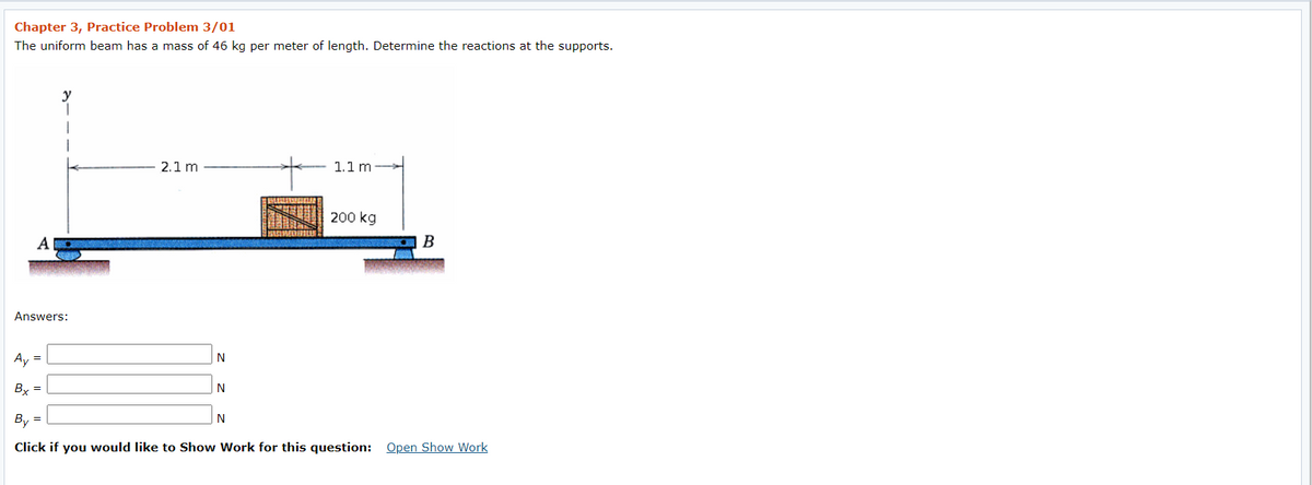Chapter 3, Practice Problem 3/01
The uniform beam has a mass of 46 kg per meter of length. Determine the reactions at the supports.
2.1 m
1.1 m
200 kg
A
B
Answers:
Ay =
By =
By =
N
Click if you would like to Show Work for this question: Open Show Work
