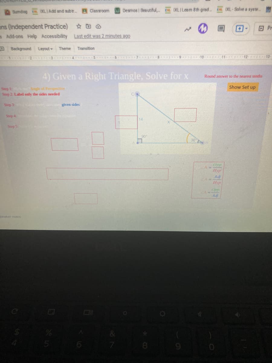 Sumdog DOLIAdd and subtr
A Classroom
Desmos | Beautiful, na IXLILeam 8th grad..
IXL-Solve a syste.
ons (Independent Practice) @
s Add-ons Help Accessibility
O Pr
Last edit was 2 minutes ago
D Background Layout
Theme
Transition
-2
6 7 8 9 I10 F11 12 IC13
4) Given a Right Triangle, Solve for x
Round answer to the nearest tenths
Show Set up
Step
Step 2: Label only the sides needed
Angle of Perspective
Step 3:
given sides
Step 4
14
Step 5
90
Opp
A
Hyp
Adj
Hyp
Ad
peaker notes
