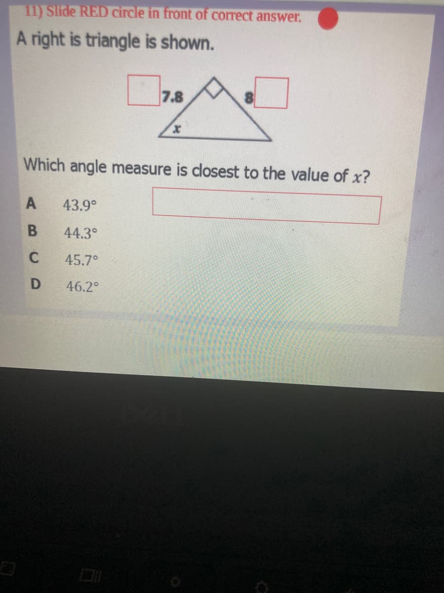 11) Slide RED circle in front of correct answer.
A right is triangle is shown.
7.8
Which angle measure is dlosest to the value of x?
A
43.9°
B
44.3°
45.7°
46.2°
