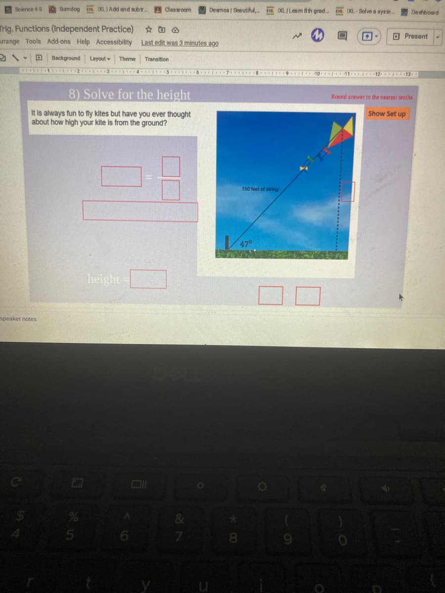 Science 4-5
Sumdog IXLIAdd and subtr. A Classroom
Desmos | Beautiful, D IXLILeem 8th grad. DE IXL-Solve a syste..
De shboard
Trig. Functions (Independent Practice)
O Present
Arrange Tools Add-ons Help Accessibility
Last edit was 3 minutes ago
Background
Layout
Theme
Transition
1 2 3 4 I S 6 7 8
10 11 12 13
8) Solve for the height
Round answer to the nearest tenths
It is always fun to fly kites but have you ever thought
about how high your kite is from the ground?
Show Set up
150 feet of string
heighta
speaker notes
Co
9.
8.
