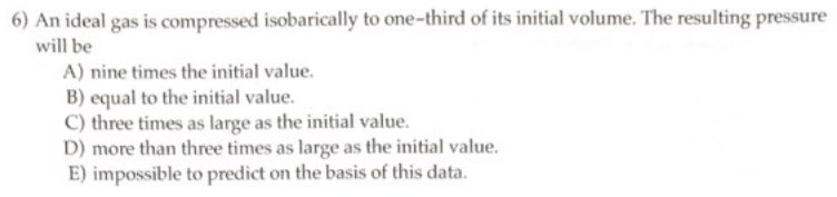 6) An ideal gas is compressed isobarically to one-third of its initial volume. The resulting pressure
will be
A) nine times the initial value.
B) equal to the initial value.
C) three times as large as the initial value.
D) more than three times as large as the initial value.
E) impossible to predict on the basis of this data.