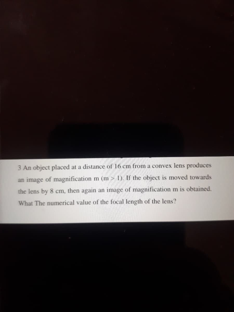 3 An object placed at a distance of 16 cm from a convex lens produces
an image of magnification m (m > 1). If the object is moved towards
the lens by 8 cm, then again an image of magnification m is obtained.
What The numerical value of the focal length of the lens?
