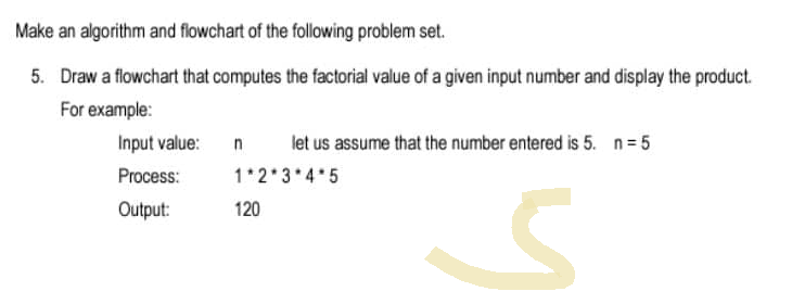 Make an algorithm and flowchart of the following problem set.
5. Draw a flowchart that computes the factorial value of a given input number and display the product.
For example:
Input value:
n
let us assume that the number entered is 5. n=5
Process:
1*2*3*4*5
Output:
120
S