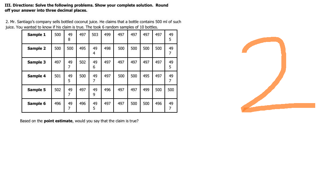 III. Directions: Solve the following problems. Show your complete solution. Round
off your answer into three decimal places.
2. Mr. Santiago's company sells bottled coconut juice. He claims that a bottle contains 500 ml of such
juice. You wanted to know if his claim is true. The took 6 random samples of 10 bottles.
Sample 1
500
497 503 499
497 497 497 497
49 497
497 49
8
5
Sample 2
500 500 495
498
495 49 49
500 500 500 500
500 49
Sample 3
497
49
502
497 497
497 497 497
49
7
5
Sample 4
501
49
500
497 500 500 495 497
49
5
7
Sample 5
497
497 499 500 500
502 49 497
7
Sample 6 496 49 496 49
497
497 500 500 496
496 49
5
Based on the point estimate, would you say that the claim is true?
49
2