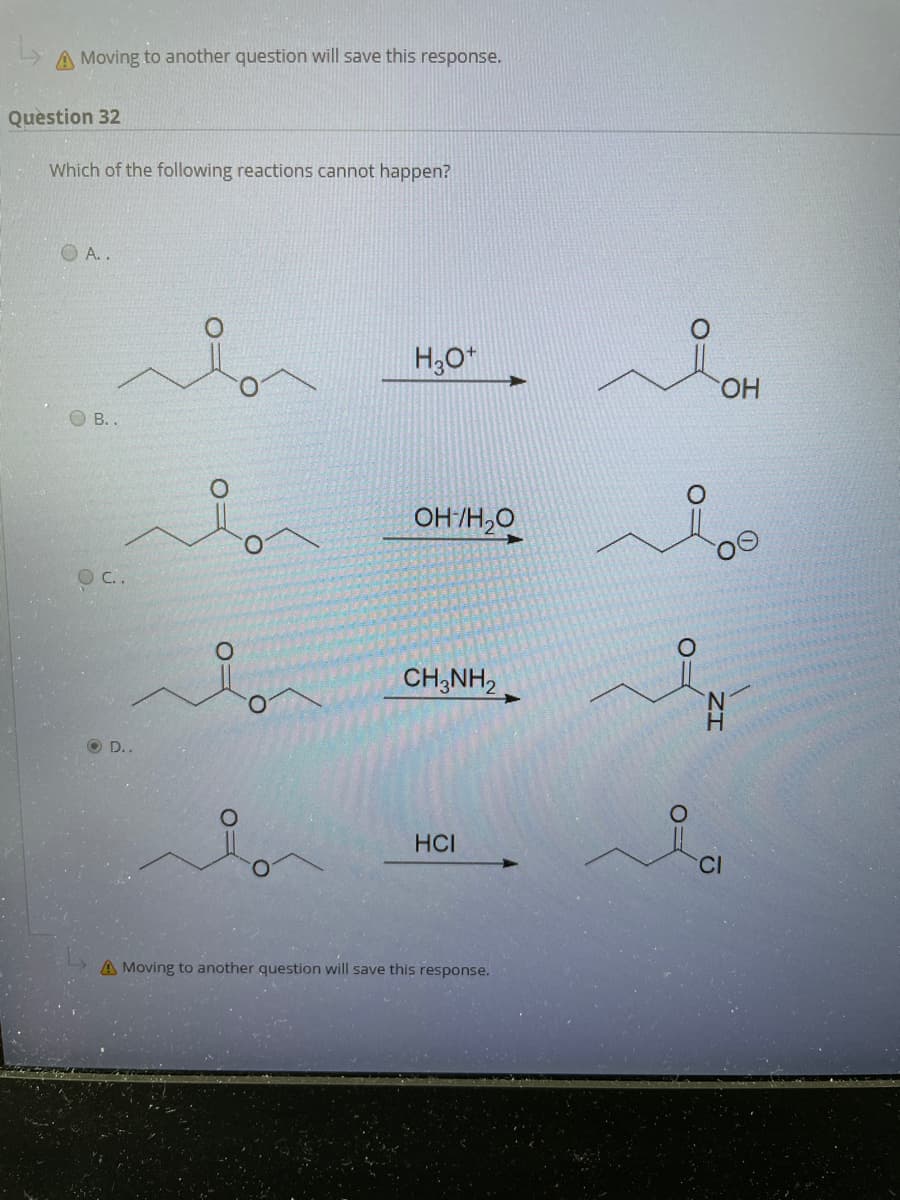 A Moving to another question will save this response.
Question 32
Which of the following reactions cannot happen?
O A. .
H,0*
HO.
O B. .
OH /H,O
O C..
CH;NH,
O D..
HCI
A Moving to another question will save this response.
