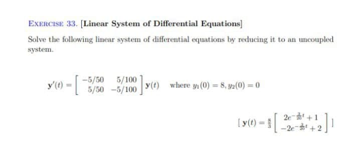 EXERCISE 33. (Linear System of Differential Equations]
Solve the following linear system of differential equations by reducing it to an uncoupled
system.
y'(e) = -3/50
5/50 -5/100
y'(t) = |
where y (0) = 8, 92(0) = 0
=2e +1
-2e + 2
[y(t) =
