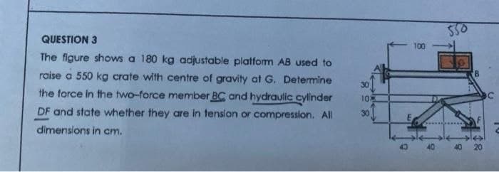 550
QUESTION 3
100
The figure shows a 180 kg adjustable platfom AB used to
raise a 550 kg crate with centre of gravity at G. Determine
30
the force in the two-force member BC and hydraulic cyllinder
10
DF and state whether they are in tension or compression. All
30
dimenslons in cm.
40 20
