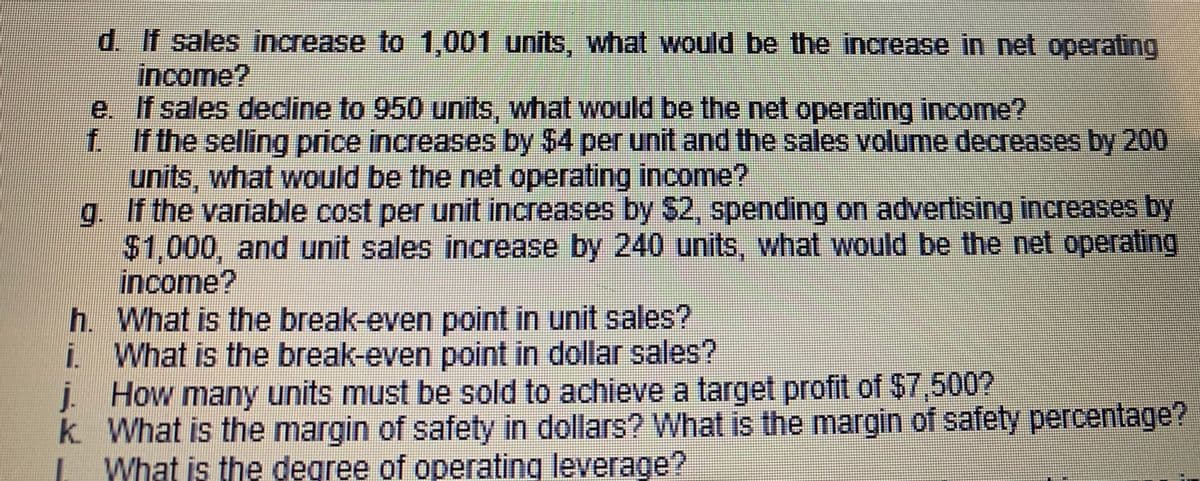 d. If sales increase to 1,001 units, what would be the increase in net operating
income?
e. If sales decline to 950 units, what would be the net operating income?
f If the selling price increases by $4 per unit and the sales volume decreases by 200
units, what would be the net operating income?
g. If the variable cost per unit increases by $2, spending on advertising increases by
$1,000, and unit sales increase by 240 units, what would be the net operating
income?
h. What is the break-even point in unit sales?
i What is the break-even point in dollar sales?
j. How many units must be sold to achieve a target profit of $7,500?
k. What is the margin of safety in dollars? What is the margin of safety percentage?
What is the degree of operating leverage?
