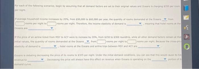 For each of the following scenarios, begin by assuming that all demand factors are set to their original values and Oceans is charging $350 per room
per night.
If average household income increases by 20%, from $50,000 to $60,000 per year, the quantity of rooms demanded at the Oceans
rooms per night to
rooms per night. Therefore, the income elasticity of demand is
Oceans are
from
meaning that hotel rooms at the
1
If the price of an airline ticket from MSY to ACY were to increase by 20%, from $250 to $300 roundtrip, while all other demand factors remain at the A
initial values, the quantity of rooms demanded at the Oceans
elasticity of demand is
from (
rooms per night to
rooms per night. Because the cross-pric
hotel rooms at the Oceans and airline trips between MSY and ACY are
Oceans is debating decreasing the price of its rooms to $325 per night. Under the initial demand conditions, you can see that this would cause its tot
revenue to
Decreasing the price will always have this effect on revenue when Oceans is operating on the
portion of its
demand curve.