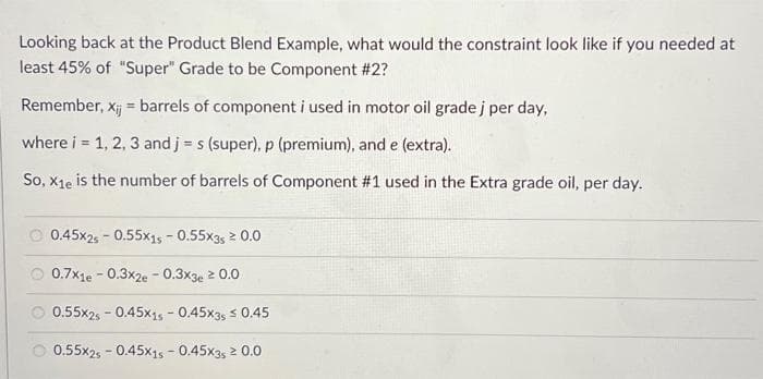 Looking back at the Product Blend Example, what would the constraint look like if you needed at
least 45% of "Super" Grade to be Component #2?
Remember, xij = barrels of component i used in motor oil grade j per day,
where i = 1, 2, 3 and j = s (super), p (premium), and e (extra).
So, X1e is the number of barrels of Component #1 used in the Extra grade oil, per day.
0.45x25 -0.55x15 - 0.55x35 ² 0.0
0.7x1e - 0.3x2e - 0.3x3e ≥ 0.0
0.55x2s - 0.45x15 -0.45x35 ≤ 0.45
0.55x25 -0.45x15 -0.45X35 ²0.0