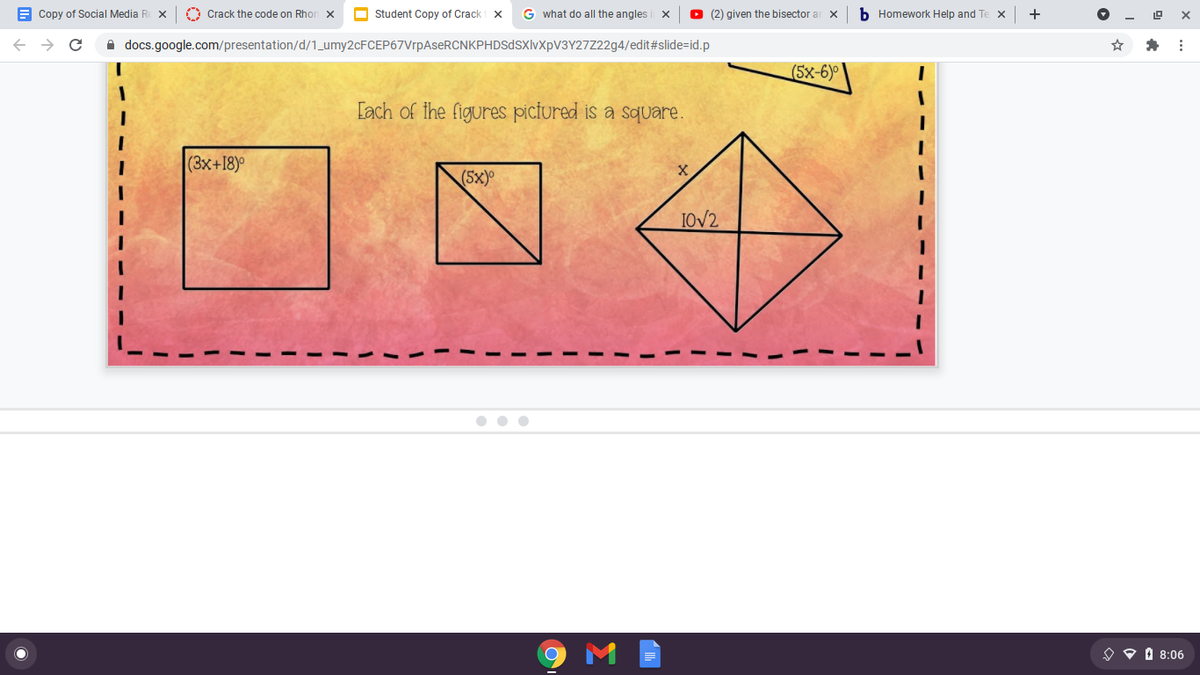 E Copy of Social Media R
O Crack the code on Rhon x
O Student Copy of Crack x
G what do all the angles
O (2) given the bisector a
b Homework Help and Te x
+
->
A docs.google.com/presentation/d/1_umy2cFCEP67VrpAseRCNKPHDSdSXlvXpV3Y27Z22g4/edit#slide=id.p
(5x-6)°
[ach of the figures pictured is a square.
(3x+18)°
(5x)
1OV2
O O O 8:06
