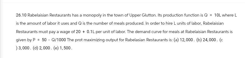 26.10 Rabelaisian Restaurants has a monopoly in the town of Upper Glutton. Its production function is Q = 10L where L
is the amount of labor it uses and Q is the number of meals produced. In order to hire L units of labor, Rabelaisian
Restaurants must pay a wage of 20+ 0.1L per unit of labor. The demand curve for meals at Rabelaisian Restaurants is
given by P = 50 - Q/1000 The prot maximizing output for Rabelasian Restaurants is: (a) 12,000. (b) 24,000. (c
) 3,000. (d) 2,000. (e) 1,500.
