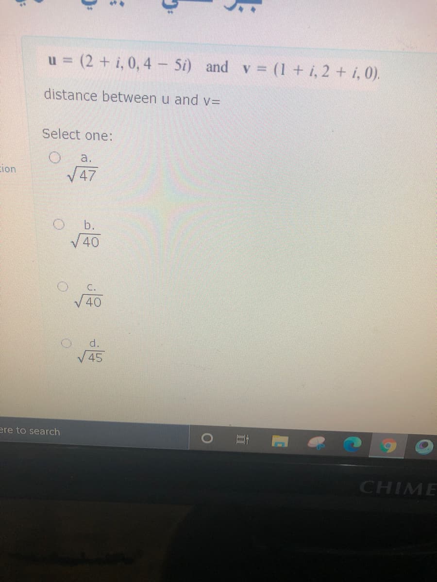 ### Vector Distance Problem

Given the vectors:

\[ \mathbf{u} = (2 + i, 0, 4 - 5i) \]

\[ \mathbf{v} = (1 + i, 2 + i, 0) \]

To find the distance between vectors \( \mathbf{u} \) and \( \mathbf{v} \):

Select one of the following options:
- \( \sqrt{47} \)
- \( \sqrt{40} \)
- \( \sqrt{45} \)
- \( \sqrt{40} \)

To solve this, you need to calculate the Euclidean distance between the two complex vectors, \(\mathbf{u}\) and \(\mathbf{v}\). The formula for the distance \( d \) between two vectors \( \mathbf{u} = (u_1, u_2, u_3) \) and \( \mathbf{v} = (v_1, v_2, v_3) \) is:

\[ d = \sqrt{(u_1 - v_1)^2 + (u_2 - v_2)^2 + (u_3 - v_3)^2} \]

First, compute the difference between corresponding components of each vector, then square each difference, sum them, and take the square root of the summation.

This exercise enhances understanding of vector distances and applying the Euclidean distance formula in a complex vector space.