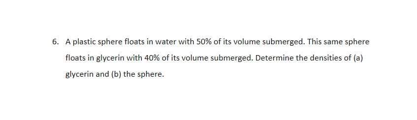 6. A plastic sphere floats in water with 50% of its volume submerged. This same sphere
floats in glycerin with 40% of its volume submerged. Determine the densities of (a)
glycerin and (b) the sphere.
