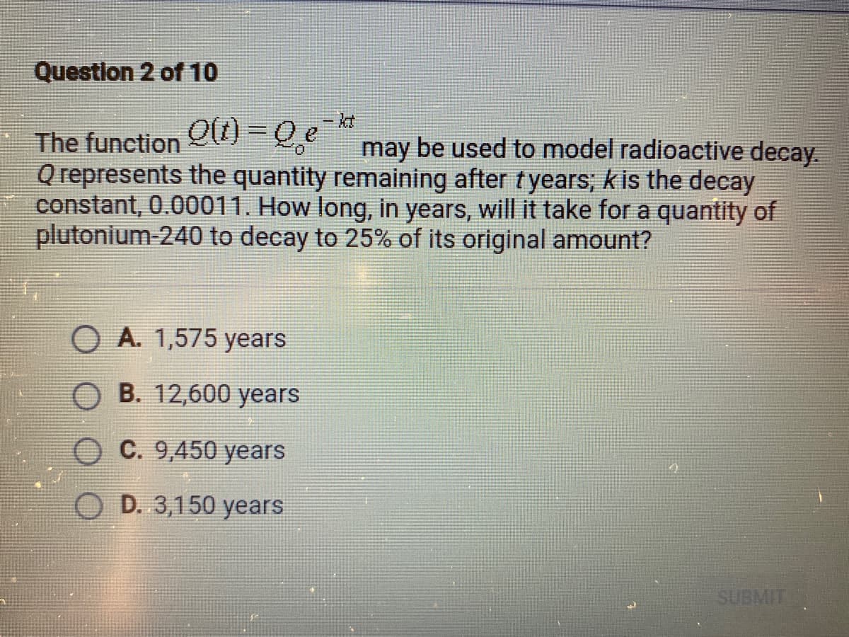 Question 2 of 10
The function Q)3Qe¯
Q represents the quantity remaining after tyears; k is the decay
constant, 0.00011. How long, in years, will it take for a quantity of
plutonium-240 to decay to 25% of its original amount?
%3D
may be used to model radioactive decay.
O A. 1,575 years
O B. 12,600 years
C. 9,450 years
O D. 3,150 years
SUBMIT
