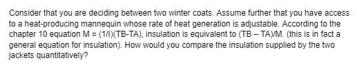 Consider that you are deciding between two winter coats. Assume further that you have access
to a heat-producing mannequin whose rate of heat generation is adjustable. According to the
chapter 10 equation M = (1/1)(TB-TA), insulation is equivalent to (TB - TA)/M. (this is in fact a
general equation for insulation). How would you compare the insulation supplied by the two
jackets quantitatively?
