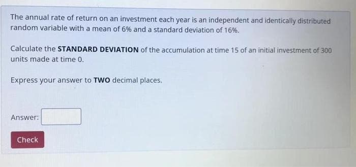 The annual rate of return on an investment each year is an independent and identically distributed
random variable with a mean of 6% and a standard deviation of 16%.
Calculate the STANDARD DEVIATION of the accumulation at time 15 of an initial investment of 300
units made at time 0.
Express your answer to TWO decimal places.
Answer:
Check
