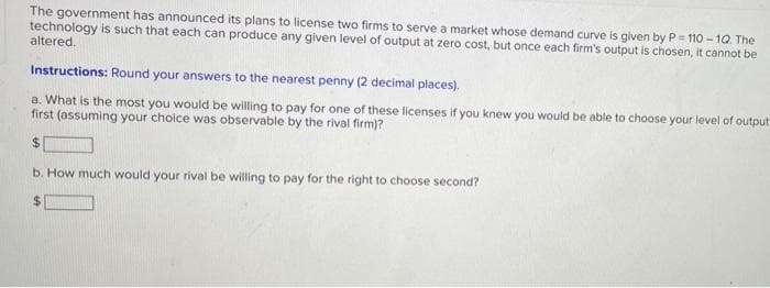 The government has announced its plans to license two firms to serve a market whose demand curve is given by P = 110 - 1Q. The
technology is such that each can produce any given level of output at zero cost, but once each firm's output is chosen, it cannot be
altered.
Instructions: Round your answers to the nearest penny (2 decimal places).
a. What is the most you would be willing to pay for one of these licenses if you knew you would be able to choose your level of output.
first (assuming your choice was observable by the rival firm)?
b. How much would your rival be wiling to pay for the right to choose second?
%$4
