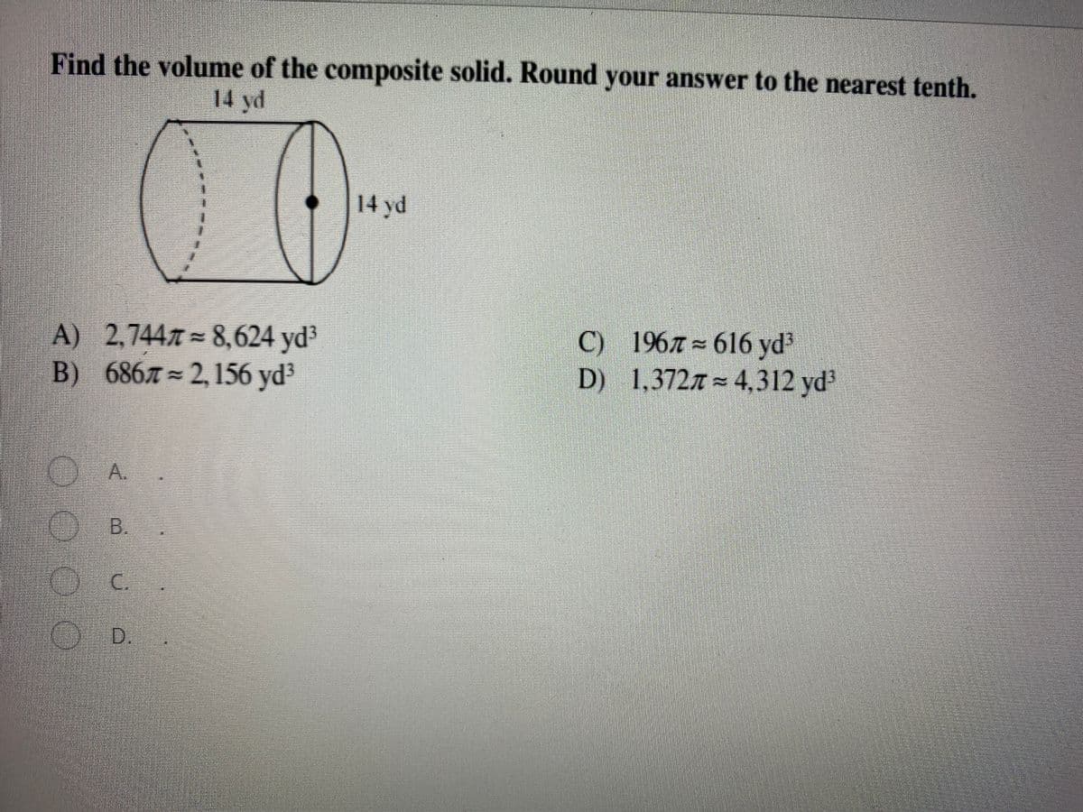 Find the volume of the composite solid. Round your answer to the nearest tenth.
14 yd
14 yd
A) 2,744 = 8,624 yd3
B) 6867 2,156 yd3
C) 1967= 616 yd3
D) 1,3727 = 4,312 yd
A.
B.
C.
D.
O 00
