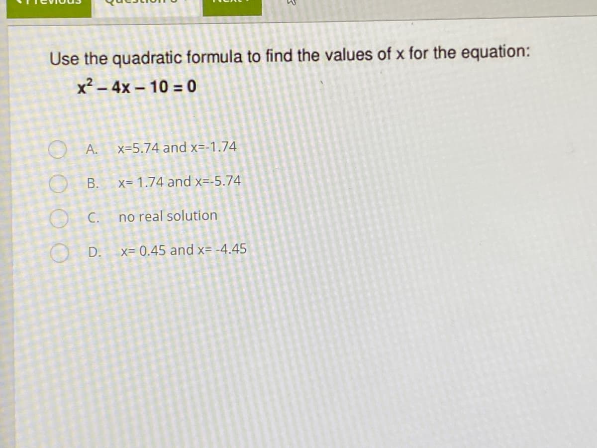 Use the quadratic formula to find the values of x for the equation:
x² – 4x – 10 = 0
O A.
x=5.74 and x=-1.74
O B.
x= 1.74 and x=-5.74
O C.
no real solution
O D.
x= 0.45 and x= -4.45
