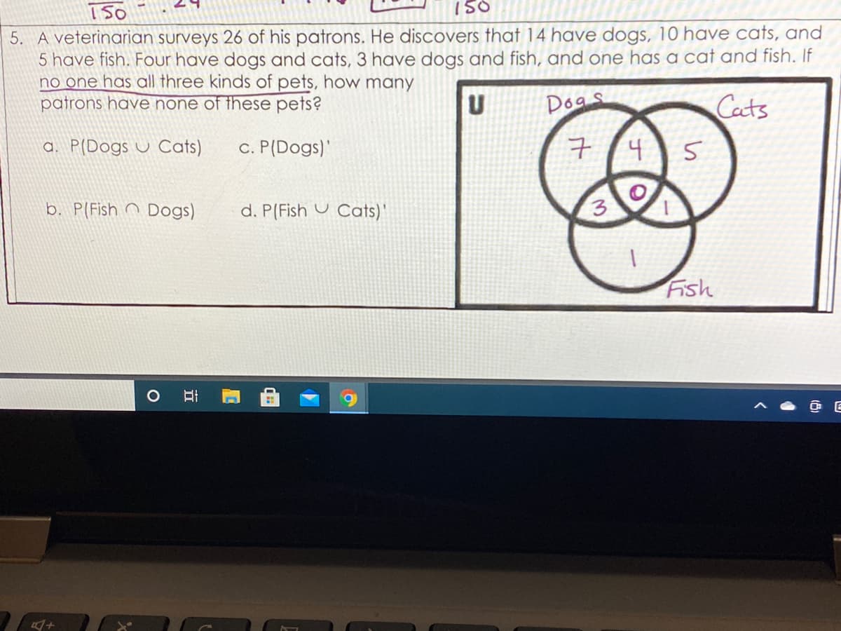 150
5. A veterinarian surveys 26 of his patrons. He discovers that 14 have dogs, 10 have cats, and
5 have fish. Four have dogs and cats, 3 have dogs and fish, and one has a cat and fish. If
no one has all three kinds of pets, how many
patrons have none of these pets?
Dogs
Cacts
a. P(Dogs u Cats)
c. P(Dogs)'
구/4 S
b. P(Fish n Dogs)
d. P(Fish U Cats)'
3
Fish
