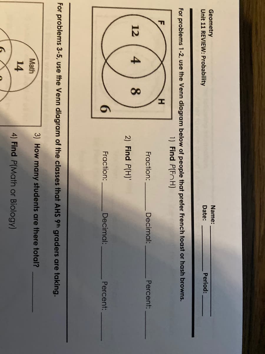 Name:
Geometry
Unit 11 REVIEW: Probability
Date:
Period:
For problems 1-2, use the Venn diagram below of people that prefer French toast or hash browns.
1) Find P(FoH)
F
Fraction:
Decimal:
Percent:
12
4
8
2) Find P(H)'
6.
Fraction:
Decimal:
Percent:
For problems 3-5, use the Venn diagram of the classes that AHS 9th graders are taking.
3) How many students are there total?
Math
14
4) Find P(Math or Biology)
