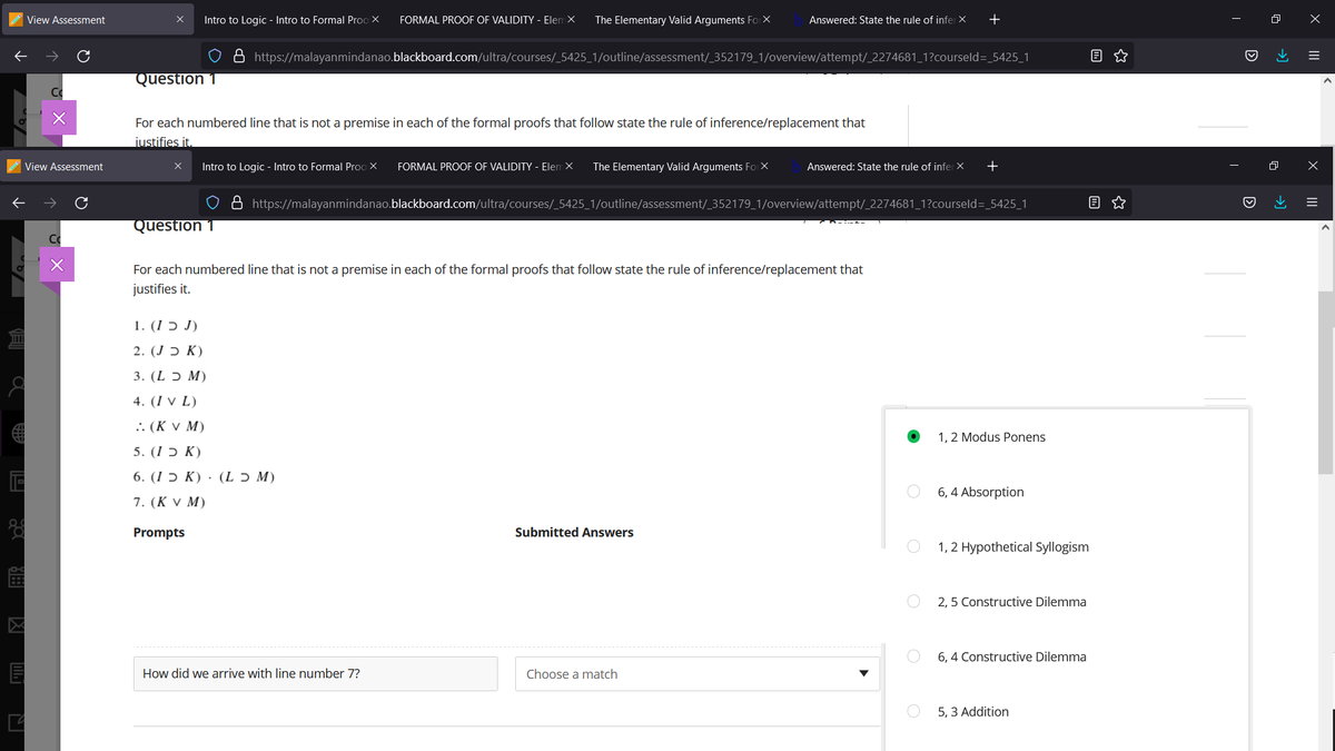 View Assessment
Intro to Logic - Intro to Formal Proo X
FORMAL PROOF OF VALIDITY - Elem X
The Elementary Valid Arguments Fo X
Answered: State the rule of infer X
+
8 https://malayanmindanao.blackboard.com/ultra/courses/_5425_1/outline/assessment/_352179_1/overview/attempt/_2274681_1?courseld=_5425_1
Question T
For each numbered line that is not a premise in each of the formal proofs that follow state the rule of inference/replacement that
justifies it.
View Assessment
Intro to Logic - Intro to Formal Proo X
FORMAL PROOF OF VALIDITY - Elem X
The Elementary Valid Arguments ForX
Answered: State the rule of infer X
https://malayanmindanao.blackboard.com/ultra/courses/_5425_1/outline/assessment/_352179_1/overview/attempt/_2274681_1?courseld=_5425_1
Question 1
For each numbered line that is not a premise in each of the formal proofs that follow state the rule of inference/replacement that
justifies it.
1. (I ɔ J)
(K כ J).2
3. (L ɔ M)
4. (I v L)
:: (K V M)
1, 2 Modus Ponens
5. (15 К)
6. (15 К) . (L5 M)
6, 4 Absorption
7. (K v M)
Prompts
Submitted Answers
1, 2 Hypothetical Syllogism
2, 5 Constructive Dilemma
6, 4 Constructive Dilemma
How did we arrive with line number 7?
Choose a match
5, 3 Addition
II
