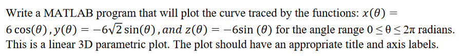 Write a MATLAB program that will plot the curve traced by the functions: x(0) =
6 cos(0),y(0) = -6v2 sin(0), and z(0) = -6sin (0) for the angle range 0 <0< 2 radians.
This is a linear 3D parametric plot. The plot should have an appropriate title and axis labels.
